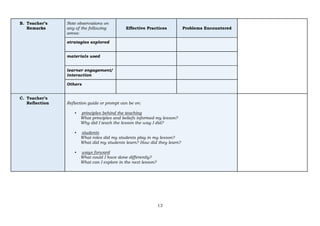 13
B. Teacher’s
Remarks
Note observations on
any of the following
areas:
Effective Practices Problems Encountered
strategies explored
materials used
learner engagement/
interaction
Others
C. Teacher’s
Reflection Reflection guide or prompt can be on:
▪ principles behind the teaching
What principles and beliefs informed my lesson?
Why did I teach the lesson the way I did?
▪ students
What roles did my students play in my lesson?
What did my students learn? How did they learn?
▪ ways forward
What could I have done differently?
What can I explore in the next lesson?
 