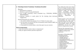 4
2. Unlocking Content Vocabulary: Vocabulary Scramble!
Materials:
• Whiteboard or projector
• Markers or pens (if using whiteboard)
• List of KMT vocabulary words scrambled (e.g., TICELPAR, ONITMO,
PERATREMTEU)
• Optional: Stickers or small prizes for the winning team (increases
engagement)
General Instructions for students:
1. You will be divided into groups of 4 or 5. Think of a team name.
2. On the board, you will see the list of vocabulary words related to KMT, but
the letters are scrambled.
3. Unscramble the words within a time limit given by your teacher.
Point for Discussion:
1. How does particle motion relate to temperature?
2. Why are spaces between particles important?
You divide the class into teams
of 4 or 5. Project or write on the
board a list of vocabulary words
related to KMT, but with the
letters scrambled. Instruct
teams to unscramble the words
within a time limit of 3-5
minutes (depending on
difficulty).
Award points to the team who
unscrambles the most words
correctly within the time limit.
After the time is up, reveal the
unscrambled words and their
definitions, can be in a slide
deck or using written visuals.
Discuss the meaning of each
vocabulary word in the context
of KMT by asking these
questions.
Examples of Scrambled KMT
Vocabulary Words:
• TICELPAR (Particle)
• ONITMO (Motion)
• SUFNOIDIF (Diffusion)
• PERATREMTEU (Temperature)
• CANEPS (Space)
• EOIYVLCT (Velocity)
• TRACATITRON (Attraction)
• SEHPA (Phase)
• NEREGY (Energy)
• ILUQID (Liquid)
• DLIOS (Solid)
 