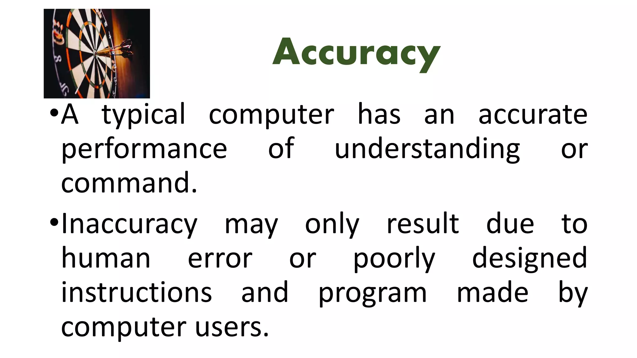 Accuracy
•A typical computer has an accurate
performance of understanding or
command.
•Inaccuracy may only result due to
human error or poorly designed
instructions and program made by
computer users.
 