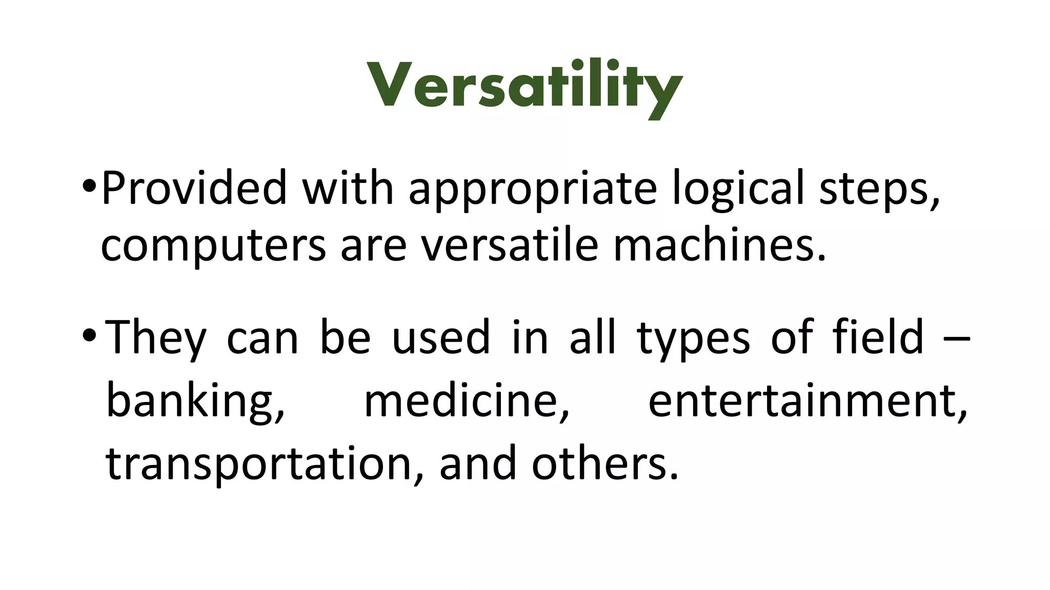 Versatility
•Provided with appropriate logical steps,
computers are versatile machines.
•They can be used in all types of field –
banking, medicine, entertainment,
transportation, and others.
 