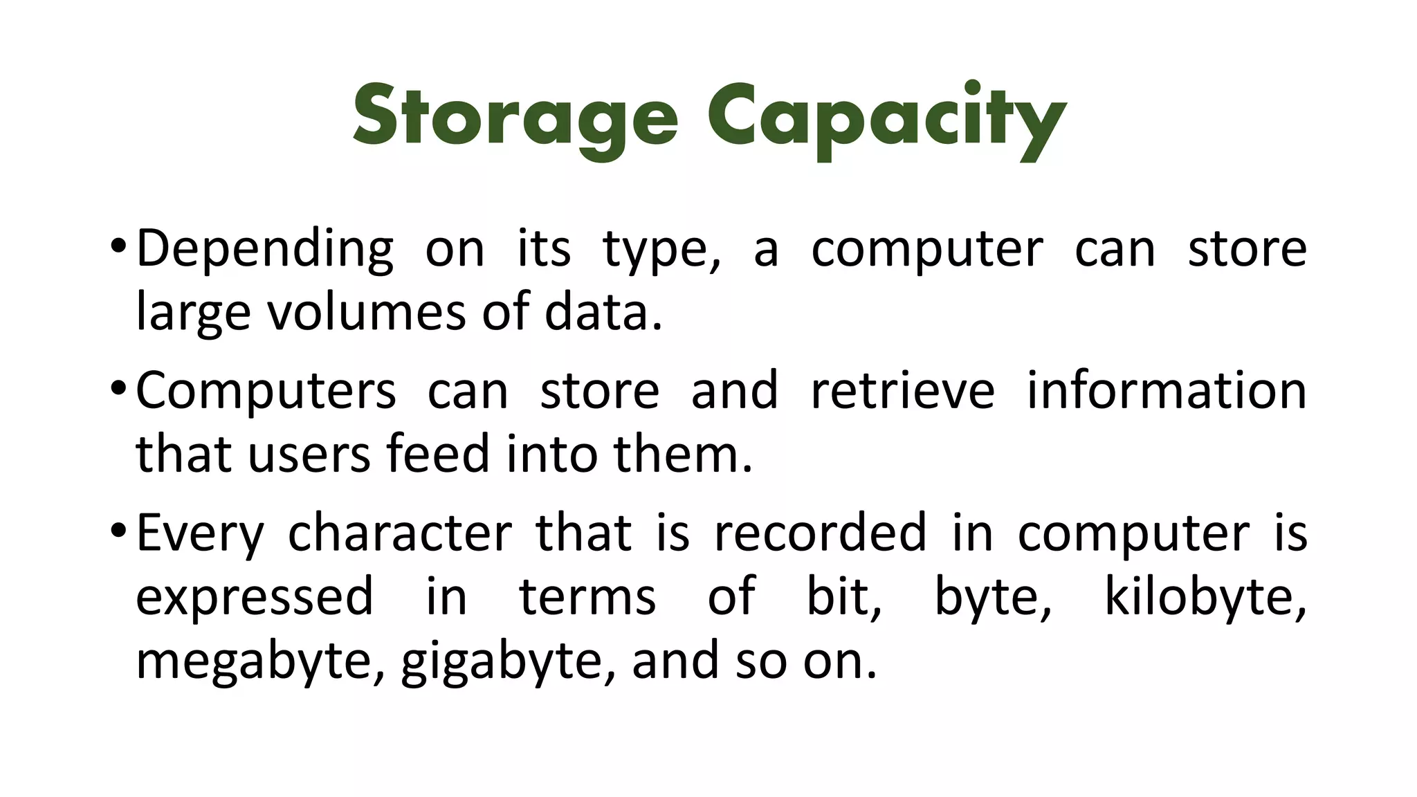 Storage Capacity
•Depending on its type, a computer can store
large volumes of data.
•Computers can store and retrieve information
that users feed into them.
•Every character that is recorded in computer is
expressed in terms of bit, byte, kilobyte,
megabyte, gigabyte, and so on.
 