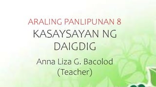 ARALING PANLIPUNAN 8
KASAYSAYAN NG
DAIGDIG
Anna Liza G. Bacolod
(Teacher)
 