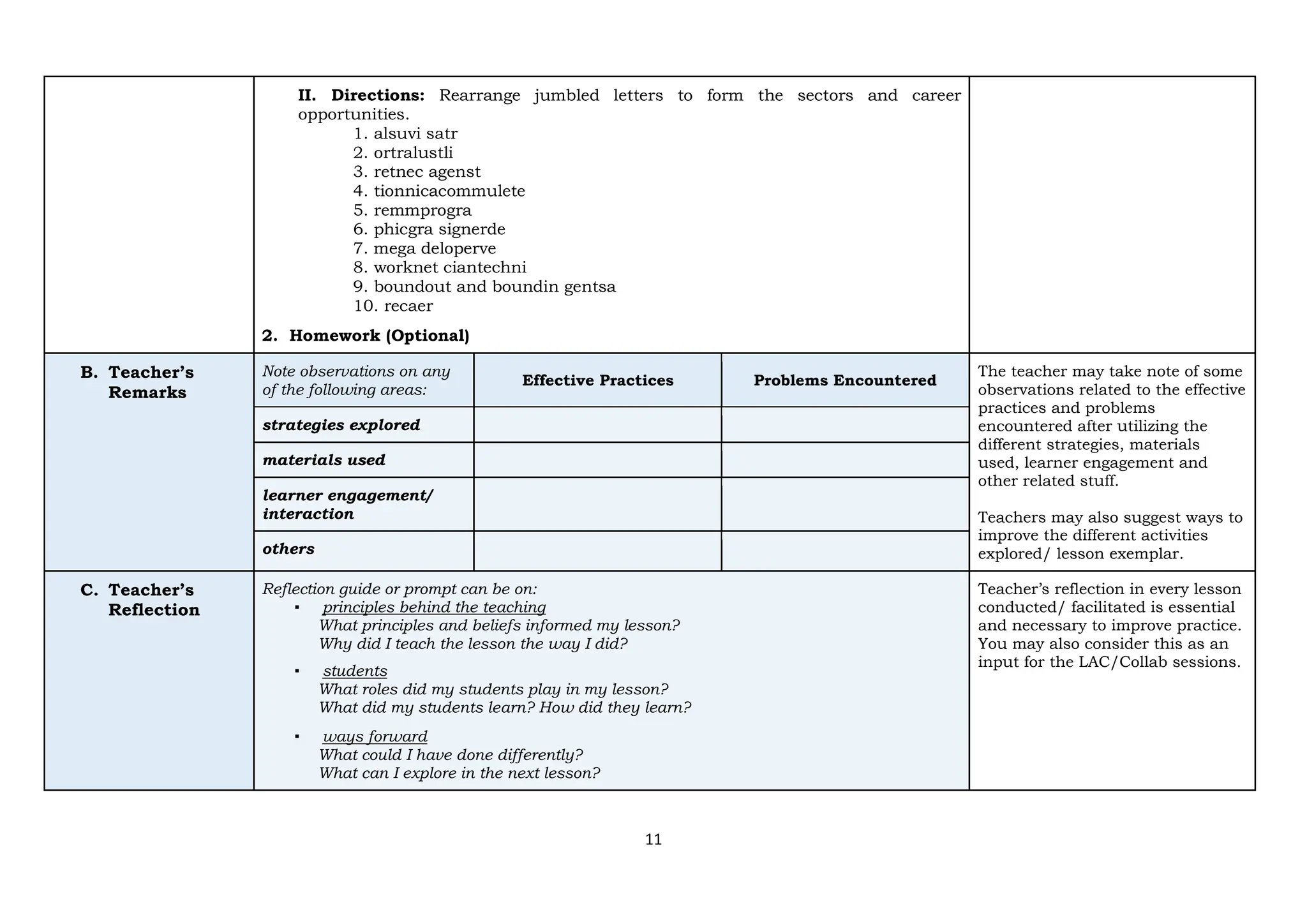 11
II. Directions: Rearrange jumbled letters to form the sectors and career
opportunities.
1. alsuvi satr
2. ortralustli
3. retnec agenst
4. tionnicacommulete
5. remmprogra
6. phicgra signerde
7. mega deloperve
8. worknet ciantechni
9. boundout and boundin gentsa
10. recaer
2. Homework (Optional)
B. Teacher’s
Remarks
Note observations on any
of the following areas:
Effective Practices Problems Encountered
The teacher may take note of some
observations related to the effective
practices and problems
encountered after utilizing the
different strategies, materials
used, learner engagement and
other related stuff.
Teachers may also suggest ways to
improve the different activities
explored/ lesson exemplar.
strategies explored
materials used
learner engagement/
interaction
others
C. Teacher’s
Reflection
Reflection guide or prompt can be on:
▪ principles behind the teaching
What principles and beliefs informed my lesson?
Why did I teach the lesson the way I did?
▪ students
What roles did my students play in my lesson?
What did my students learn? How did they learn?
▪ ways forward
What could I have done differently?
What can I explore in the next lesson?
Teacher’s reflection in every lesson
conducted/ facilitated is essential
and necessary to improve practice.
You may also consider this as an
input for the LAC/Collab sessions.
 