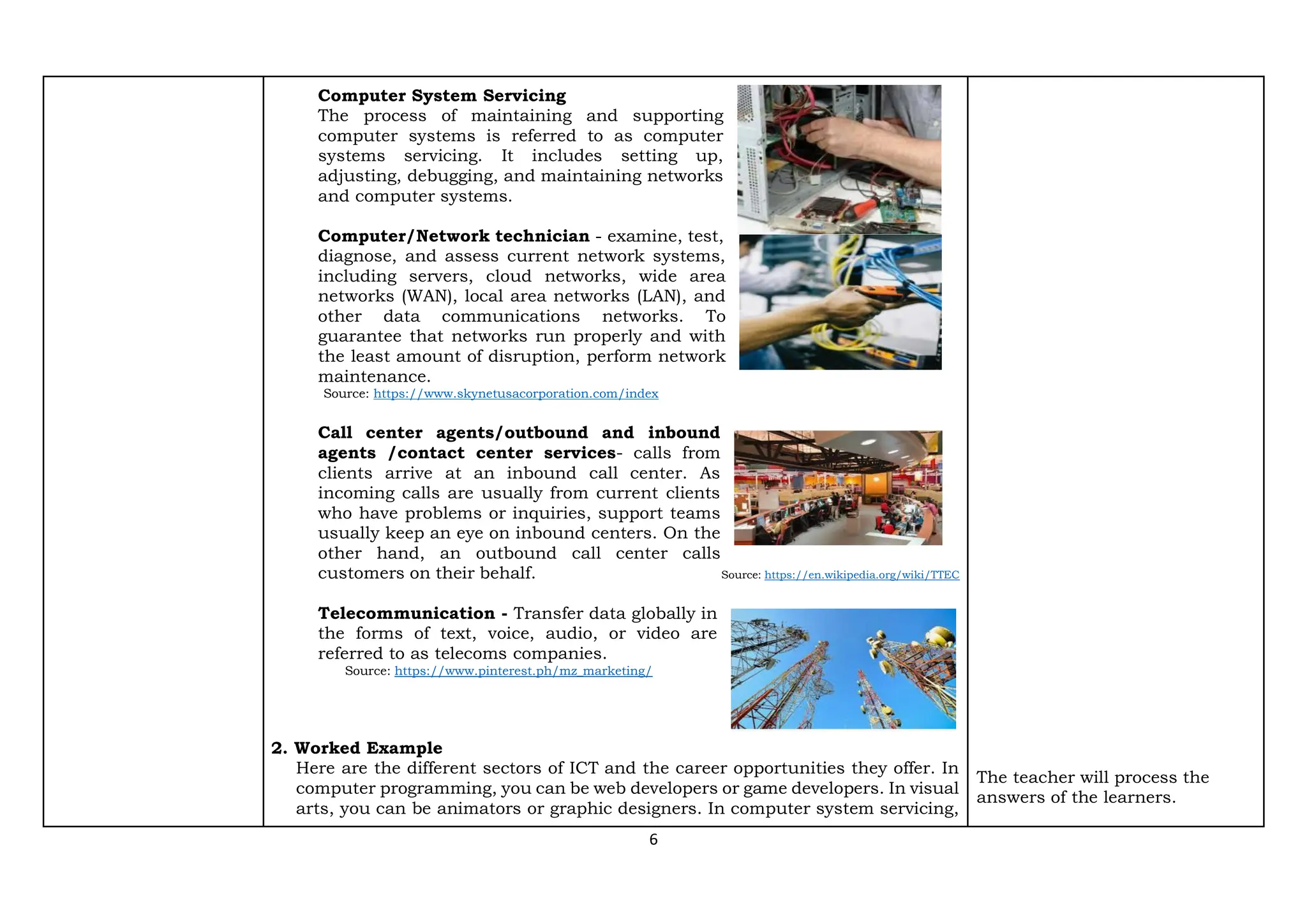6
Computer System Servicing
The process of maintaining and supporting
computer systems is referred to as computer
systems servicing. It includes setting up,
adjusting, debugging, and maintaining networks
and computer systems.
Computer/Network technician - examine, test,
diagnose, and assess current network systems,
including servers, cloud networks, wide area
networks (WAN), local area networks (LAN), and
other data communications networks. To
guarantee that networks run properly and with
the least amount of disruption, perform network
maintenance.
Source: https://www.skynetusacorporation.com/index
Call center agents/outbound and inbound
agents /contact center services- calls from
clients arrive at an inbound call center. As
incoming calls are usually from current clients
who have problems or inquiries, support teams
usually keep an eye on inbound centers. On the
other hand, an outbound call center calls
customers on their behalf. Source: https://en.wikipedia.org/wiki/TTEC
Telecommunication - Transfer data globally in
the forms of text, voice, audio, or video are
referred to as telecoms companies.
Source: https://www.pinterest.ph/mz_marketing/
2. Worked Example
Here are the different sectors of ICT and the career opportunities they offer. In
computer programming, you can be web developers or game developers. In visual
arts, you can be animators or graphic designers. In computer system servicing,
The teacher will process the
answers of the learners.
 