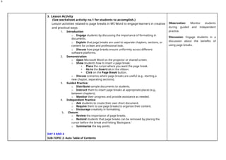 9
3. Lesson Activity
(See worksheet activity no.1 for students to accomplish.)
Lesson activities related to page breaks in MS Word to engage learners in creative
and practical ways:
1. Introduction
o Engage students by discussing the importance of formatting in
documents.
o Explain that page breaks are used to separate chapters, sections, or
content for a clean and professional look.
o Discuss how page breaks ensure uniformity across different
software platforms.
2. Demonstration
o Open Microsoft Word on the projector or shared screen.
o Show students how to insert a page break:
▪ Place the cursor where you want the page break.
▪ Go to the Insert tab in the ribbon.
▪ Click on the Page Break button.
o Discuss scenarios where page breaks are useful (e.g., starting a
new chapter, separating sections).
3. Guided Practice:
o Distribute sample documents to students.
o Instruct them to insert page breaks at appropriate places (e.g.,
between chapters).
o Monitor their progress and provide assistance as needed.
4. Independent Practice:
o Ask students to create their own short document.
o Require them to use page breaks to organize their content.
o Encourage creativity in formatting.
5. Closure:
o Review the importance of page breaks.
o Remind students that page breaks can be removed by placing the
cursor before the break and hitting 'Backspace.'
o Summarize the key points.
DAY 3 AND 4
SUB-TOPIC 2: Auto Table of Contents
Observation: Monitor students
during guided and independent
practice.
Discussion: Engage students in a
discussion about the benefits of
using page breaks.
 