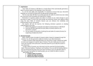 10
1. Explicitation
Auto Table of Contents in MS Word is a handy feature that automatically generates a
table of contents based on the headings in your document.
To use this tool safely and responsibly, it's essential to ensure that your document
headings are correctly formatted with the appropriate heading styles.
This not only helps MS Word accurately generate the table of contents but also makes
your document more accessible and organized for readers.
Remember to regularly update your table of contents as you make changes to your
document to keep it current and user-friendly. By practicing caution and vigilance when
using the Auto Table of Contents feature, you can enhance the readability and
professionalism of your documents.
The teacher will ask the learners the following elicitation questions to develop
understanding on the topic.
1. What is the purpose of using the auto table of contents feature in MS Word?
2. How does MS Word generate the auto table of contents based on the
document's content?
3. Can you explain the benefits of utilizing the auto table of contents function for
organizing a lengthy document?
2. Worked Example
When reading a book, the table of contents makes it easier to navigate through the
contents. You can also generate a table of contents in your Word document.
A table of contents helps especially when your document is large. It allows the reader
to locate and navigate to a specific topic of interest. This also makes your do cument
more user-friendly. At the same time, it becomes easier for you to edit the content in
your document.
To add a table of contents, your document must be using the first three heading
styles. These are Heading 1, heading 2, and Heading 3. You can add the heading styles as
you are writing the document. But if you have not done so, you can add them later as
well. Once you have added the heading styles, you can create the table of contents.
Word allows you to:
● Create a table of contents
● Update the table of contents
● Remove the table of contents
 
