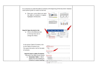 12
It is customary to create the table of contents at the beginning of the document. However,
some authors prefer to create it at the end.
● Place your cursor where you want
the table of contents to appear.
Highlights: Introduction.
Step #2: Open the built-in list.
● Click on the Reference tab
on the top menu bar to
change the ribbon.
In the section Table of Contents, click
on the Table of Contents icon.
This opens the built-in list for the table
of contents.
Step #3: Insert a table of contents.
The built-in list offers three choices:
● Automatic Table 1 – Word
applies the main heading as
Contents. It copies headings
 