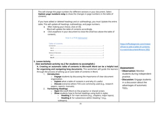 16
This will change the page numbers for different sections in your document. Select
Update page numbers only to show the changes in page numbers in the table of
contents.
If you have added or deleted headings and or subheadings, you must Update the entire
table. This will update all headings, subheadings, and page numbers.
● After making your choice, click on Ok.
Word will update the table of contents accordingly.
● Click anywhere in your document to close the small box above the table of
contents.
3. Lesson Activity
(See worksheet activity no.2 for students to accomplish.)
A. Creating an automatic table of contents in Microsoft Word can be a helpful tool
for organizing and navigating long documents. This worksheet will guide the learners
through the process of setting up an auto table of contents in Word.
1. Introduction:
o Engage students by discussing the importance of clear document
organization.
o Explain what a table of contents is and why it's useful.
o Discuss scenarios where TOCs are commonly used (e.g., research
papers, reports, manuals).
2. Formatting Headings:
o Open Microsoft Word on the projector or shared screen.
o Show students how to format headings using built-in styles:
▪ Heading 1: For main sections (e.g., chapters, major topics).
▪ Heading 2: For subsections within Heading 1 (e.g.,
subtopics).
https://officebeginner.com/mswor
d/how-to-add-a-table-of-contents-
in-a-word-document/#more-2002
Assessment:
• Observation: Monitor
students during independent
practice.
• Discussion: Engage students
in a discussion about the
advantages of automatic
TOCs.
 