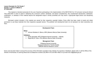 Development Team
Writer:
 Johnson Modesto A. Blanco, MPA (Mariano Marcos State University)
Validators:
 Emilio Aguinaldo, MTE (Philippine Normal University — Manila)
 Regie Boy B. Fabro, PhD (Mariano Marcos State University)
Management Team
Philippine Normal University
Research Institute for Teacher Quality
SiMERR National Research Centre
Lesson Exemplar for TLE Grade 7
Quarter 1: Lesson 4 (Week 4)
SY 2024-2025
This material is intended exclusively for the use of teachers participating in the implementation of the MATATAG K to 10 Curriculum during the School
Year 2024-2025. It aims to assist in delivering the curriculum content, standards, and lesson competencies. Any unauthorized reproduction, distribution,
modification, or utilization of this material beyond the designated scope is strictly prohibited and may result in appropriate legal actions and disciplinary
measures.
Borrowed content included in this material are owned by their respective copyright holders. Every effort has been made to locate and obtain
permission to use these materials from their respective copyright owners. The publisher and development team do not represent nor claim ownership over
them.
Every care has been taken to ensure the accuracy of the information provided in this material. For inquiries or feedback, please write or call the Office of the
Director of the Bureau of Learning Resources via telephone numbers (02) 8634-1072 and 8631-6922 or by email at blr.od@deped.gov.ph.
 