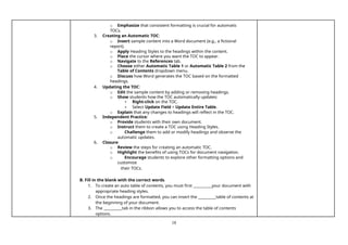 18
o Emphasize that consistent formatting is crucial for automatic
TOCs.
3. Creating an Automatic TOC:
o Insert sample content into a Word document (e.g., a fictional
report).
o Apply Heading Styles to the headings within the content.
o Place the cursor where you want the TOC to appear.
o Navigate to the References tab.
o Choose either Automatic Table 1 or Automatic Table 2 from the
Table of Contents dropdown menu.
o Discuss how Word generates the TOC based on the formatted
headings.
4. Updating the TOC:
o Edit the sample content by adding or removing headings.
o Show students how the TOC automatically updates:
▪ Right-click on the TOC.
▪ Select Update Field > Update Entire Table.
o Explain that any changes to headings will reflect in the TOC.
5. Independent Practice:
o Provide students with their own document.
o Instruct them to create a TOC using Heading Styles.
o Challenge them to add or modify headings and observe the
automatic updates.
6. Closure:
o Review the steps for creating an automatic TOC.
o Highlight the benefits of using TOCs for document navigation.
o Encourage students to explore other formatting options and
customize
their TOCs.
B. Fill in the blank with the correct words.
1. To create an auto table of contents, you must first your document with
appropriate heading styles.
2. Once the headings are formatted, you can insert the table of contents at
the beginning of your document.
3. The tab in the ribbon allows you to access the table of contents
options.
 