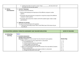 20
5. Updating the table of contents is easy; simply the document and
the table will automatically update.
D. Making
Generalizations
1. Learners’ Takeaways
The teacher will ask the learners:
• Teachers will emphasize the importance of the different computer number
systems.
• The teacher will ask the learners to expound or recap the concept of the different
computer number systems.
• The teacher will process their answers and let the students again create a single
generalization.
2. Reflection on Learning
The teacher will ask the learner this question:
 How do you find today’s lesson? Was it hard? Which part of the lesson do you
find difficult?
IV. EVALUATING LEARNING: FORMATIVE ASSESSMENT AND TEACHER’S REFLECTION NOTES TO TEACHERS
A. Evaluating
Learning
DAY 4
1. Formative Assessment
Multiple Choice Questions
Directions: Choose the correct answer from the choices for each question.
1. What is the purpose of using a page break in a document?
a. To increase font size
b. To force content to start on a new page
c. To add images to the document
d. To change the document's font style
2. Which of the following best describes the function of an auto table of contents
feature in a document?
a. Automatically generates a list of page numbers in a document
b. Changes the document's font color
Answer Key:
1. b
2. d
3. c
4. b
5. a
6. c
7. c
8. b
 