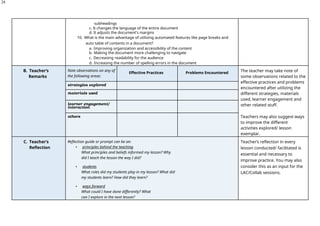 24
subheadings
c. It changes the language of the entire document
d. It adjusts the document's margins
10. What is the main advantage of utilizing automated features like page breaks and
auto table of contents in a document?
a. Improving organization and accessibility of the content
b. Making the document more challenging to navigate
c. Decreasing readability for the audience
d. Increasing the number of spelling errors in the document
B. Teacher’s
Remarks
Note observations on any of
the following areas:
Effective Practices Problems Encountered The teacher may take note of
some observations related to the
effective practices and problems
encountered after utilizing the
different strategies, materials
used, learner engagement and
other related stuff.
Teachers may also suggest ways
to improve the different
activities explored/ lesson
exemplar.
strategies explored
materials used
learner engagement/
interaction
others
C. Teacher’s
Reflection
Reflection guide or prompt can be on:
▪ principles behind the teaching
What principles and beliefs informed my lesson? Why
did I teach the lesson the way I did?
▪ students
What roles did my students play in my lesson? What did
my students learn? How did they learn?
▪ ways forward
What could I have done differently? What
can I explore in the next lesson?
Teacher’s reflection in every
lesson conducted/ facilitated is
essential and necessary to
improve practice. You may also
consider this as an input for the
LAC/Collab sessions.
 