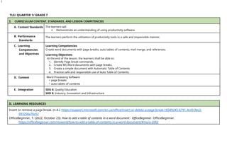 1
TLE/ QUARTER 1/ GRADE 7
I. CURRICULUM CONTENT, STANDARDS, AND LESSON COMPETENCIES
A. Content Standards The learners will
 Demonstrate an understanding of using productivity software.
B. Performance
Standards
The learners perform the utilization of productivity tools in a safe and responsible manner.
C. Learning
Competencies
and Objectives
Learning Competencies
Create word documents with page breaks, auto tables of contents, mail merge, and references.
Learning Objectives
At the end of the lesson, the learners shall be able to:
1. Identify Page break commands.
2. Create MS Word documents with page breaks.
3. Create a simple document with Automatic Table of Contents
4. Practice safe and responsible use of Auto Table of Contents.
D. Content Word Processing Software
• page breaks
• auto tables of contents
E. Integration SDG 4: Quality Education
SGD 9: Industry, Innovation and Infrastructure
II. LEARNING RESOURCES
Insert or remove a page break. (n.d.). https://support.microsoft.com/en-us/office/insert-or-delete-a-page-break-183d9245-b791-4cd3-9ec2-
093258a78a52
OfficeBeginner, T. (2022, October 23). How to add a table of contents in a word document - OfficeBeginner. OfficeBeginner.
https://officebeginner.com/msword/how-to-add-a-table-of-contents-in-a-word-document/#more-2002
 