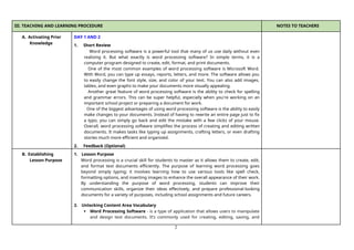 2
III. TEACHING AND LEARNING PROCEDURE NOTES TO TEACHERS
A. Activating Prior
Knowledge
DAY 1 AND 2
1. Short Review
Word processing software is a powerful tool that many of us use daily without even
realizing it. But what exactly is word processing software? In simple terms, it is a
computer program designed to create, edit, format, and print documents.
One of the most common examples of word processing software is Microsoft Word.
With Word, you can type up essays, reports, letters, and more. The software allows you
to easily change the font style, size, and color of your text. You can also add images,
tables, and even graphs to make your documents more visually appealing.
Another great feature of word processing software is the ability to check for spelling
and grammar errors. This can be super helpful, especially when you're working on an
important school project or preparing a document for work.
One of the biggest advantages of using word processing software is the ability to easily
make changes to your documents. Instead of having to rewrite an entire page just to fix
a typo, you can simply go back and edit the mistake with a few clicks of your mouse.
Overall, word processing software simplifies the process of creating and editing written
documents. It makes tasks like typing up assignments, crafting letters, or even drafting
stories much more efficient and organized.
2. Feedback (Optional)
B. Establishing
Lesson Purpose
1. Lesson Purpose
Word processing is a crucial skill for students to master as it allows them to create, edit,
and format text documents efficiently. The purpose of learning word processing goes
beyond simply typing; it involves learning how to use various tools like spell check,
formatting options, and inserting images to enhance the overall appearance of their work.
By understanding the purpose of word processing, students can improve their
communication skills, organize their ideas effectively, and prepare professional-looking
documents for a variety of purposes, including school assignments and future careers.
2. Unlocking Content Area Vocabulary
 Word Processing Software - is a type of application that allows users to manipulate
and design text documents. It’s commonly used for creating, editing, saving, and
 