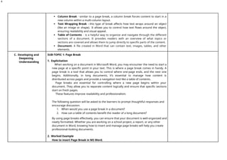 4
 Column Break - similar to a page break, a column break forces content to start in a
new column within a multi-column layout.
 Text Wrapping Break - this type of break affects how text wraps around an object
(like an image or shape). It allows you to control how text flows around the object,
ensuring readability and visual appeal.
 Table of Contents - is a helpful way to organize and navigate through the different
sections of a document. It provides readers with an overview of what topics or
sections are covered and allows them to jump directly to specific parts of the content.
 Document- A file created in Word that can contain text, images, tables, and other
elements.
C. Developing and
Deepening
Understanding
SUB-TOPIC 1: Page Break
1. Explicitation
When working on a document in Microsoft Word, you may encounter the need to start a
new page at a specific point in your text. This is where a page break comes in handy. A
page break is a tool that allows you to control where one-page ends, and the next one
begins. Additionally, in long documents, it’s essential to manage how content is
distributed across pages and provide a navigation tool like a table of contents.
Page breaks are essential for controlling where a new page begins within your
document. They allow you to separate content logically and ensure that specific sections
start on fresh pages.
These features improve readability and professionalism.
The following question will be asked to the learners to prompt thoughtful responses and
encourage discussion.
1. When would you use a page break in a document?
2. How can a table of contents benefit the reader of a long document?
By using page breaks effectively, you can ensure that your document is well-organized and
neatly formatted. Whether you are working on a school project, a report, or any other
document in Word, knowing how to insert and manage page breaks will help you create
professional-looking documents.
2. Worked Example
How to insert Page Break in MS Word.
 