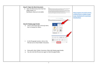 5
Step #1: Open the Word document.
● Open the Word document that has
page breaks in it.
By default, these are not visible.
Step #2: Display page breaks
● Click on the Home tab in the top menu
bar to change the ribbon.
 In the Paragraph section, click on the
Pilcrow icon to show hidden characters.
● Along with other hidden characters, Word will display page breaks.
● You can click the Pilcrow icon again to hide the page breaks.
https://support.microsoft.com/en-
us/office/insert-or-delete-a-page-
break-183d9245-b791-4cd3-9ec2-
093258a78a52
 