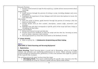 8
Scenario Provision
1. Provide a brief scenario or topic for the script (e.g., a public service announcement about
recycling).
Scriptwriting
2. Guide learners through the process of writing a script, including dialogue and scene
descriptions.
3. Emphasize the importance of clear dialogue and vivid scene descriptions to convey the
story effectively.
Shot Listing
4. Once the script is written, guide learners through the process of creating a shot list
based on their script.
5. Include details such as shot number, description, camera angle, movement, and
duration.
6. Highlight how each shot corresponds to specific parts of the script and how it helps in
visualizing the final video.
Review and Feedback
7. Review each learner's script and shot list.
8. Provide constructive feedback on both the script and the shot list, focusing on areas
such as clarity, coherence, and creativity.
9. Encourage learners to revise their work based on the feedback received.
3. Lesson Activity
• Refer to Activity No. 1: Collaborative Scriptwriting and Shot Listing
DAY 3
SUB-TOPIC 2: Talent Scouting and Securing Equipment
1. Explicitation
Talent Scouting. Talent Scouting plays a crucial role in filmmaking, acting as the bridge
between raw potential and captivating performances on screen. Talent scouting involves
actively seeking out talented actors, performers, or even crew members who might be a perfect
fit for a specific film or project.
The scouting process for talent involves three key steps:
1. Identifying Needs. This means understanding the specific roles required in the film
by analyzing the script for character details and any special skills needed.
 