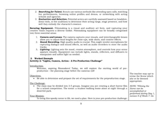 9
2. Searching for Talent. Scouts use various methods like attending open calls, watching
live performances, browsing online profiles and demos, or networking with acting
schools and agencies.
3. Evaluation and Selection. Potential actors are carefully assessed based on headshot,
demo reels, or live auditions to determine their acting range, stage presence, and how
well they embody the character’s essence.
Securing Equipment. Filmmaking is a visual and auditory art form, and capturing your
creative vision requires a diverse toolkit. Filmmaking equipment can be broadly categorized
into three essential areas:
1. Camera and Lenses. The camera captures your visuals, and interchangeable lenses
allow you to adjust focal lengths for close-ups, wide shots, and creative effects.
2. Sound Recording. High quality audio is crucial. This might involve microphones for
capturing dialogue and sound effects, as well as audio recorders to store the audio
tracks.
3. Lighting. Lighting sets the mood, creates atmosphere, and controls how your scene
appears visually. Equipment can include lights, stands, reflectors, and diffusers to
manipulate and soften light as needed.
2. Worked Example
Activity 2: “Lights, Camera, Action - A Pre-Production Challenge”
Introduction:
Welcome, aspiring filmmakers! Today, we will explore the exciting world of pre-
production - the planning stage before the cameras roll!
Objectives:
• Be able to determine and prepare the set of requirements for the preproduction stage.
The Challenge:
• The class may be divided into 3-5 groups. Imagine you are creating a short horror film
for a school competition. The scene: a student walking home alone at night through a
deserted park.
Your Mission:
To bring this spooky scene to life, we need a plan. Here is your pre-production challenge:
The teacher may opt to
revise the Scene which
she or he deemed
appropriate.
NOTE: “Filming the
Scene can be
accomplished or
performed during Day 1,
Lesson 8 of Week 7. Go
 
