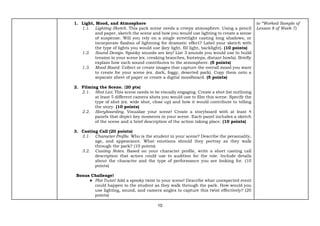 10
1. Light, Mood, and Atmosphere
1.1. Lighting Sketch. This park scene needs a creepy atmosphere. Using a pencil
and paper, sketch the scene and how you would use lighting to create a sense
of suspense. Will you rely on a single streetlight casting long shadows, or
incorporate flashes of lightning for dramatic effect? Label your sketch with
the type of lights you would use (key light, fill light, backlight). (10 points)
1.2. Sound Design. Spooky sounds are key! List 3 sounds you would use to build
tension in your scene (ex. creaking branches, footsteps, distant howls). Briefly
explain how each sound contributes to the atmosphere. (5 points)
1.3. Mood Board. Collect or create images that capture the overall mood you want
to create for your scene (ex. dark, foggy, deserted park). Copy them onto a
separate sheet of paper or create a digital moodboard. (5 points)
2. Filming the Scene. (20 pts)
2.1. Shot List. This scene needs to be visually engaging. Create a shot list outlining
at least 5 different camera shots you would use to film this scene. Specify the
type of shot (ex. wide shot, close up) and how it would contribute to telling
the story. (10 points)
2.2. Storyboarding. Visualize your scene! Create a storyboard with at least 4
panels that depict key moments in your scene. Each panel includes a sketch
of the scene and a brief description of the action taking place. (10 points)
3. Casting Call (20 points)
3.1. Character Profile. Who is the student in your scene? Describe the personality,
age, and appearance. What emotions should they portray as they walk
through the park? (10 points)
3.2. Casting Notes. Based on your character profile, write a short casting call
description that actors could use to audition for the role. Include details
about the character and the type of performance you are looking for. (10
points)
Bonus Challenge!
● Plot Twist! Add a spooky twist to your scene! Describe what unexpected event
could happen to the student as they walk through the park. How would you
use lighting, sound, and camera angles to capture this twist effectively? (20
points)
to “Worked Sample of
Lesson 8 of Week 7)
 