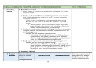 12
IV. EVALUATING LEARNING: FORMATIVE ASSESSMENT AND TEACHER’S REFLECTION NOTES TO TEACHERS
A. Evaluating
Learning
1. Formative Assessment
1. Briefly explain the concept of pre-production in filmmaking. Why is it an
important stage?
2. Imagine you have limited resources for filming your sci-fi scene. Describe
some creative solutions you could use to create a futuristic atmosphere
despite the limitations.
This is an open-ended question requiring creative problem-solving.
Answers may vary based on students’ idea, but here is suggested
answer:
● Possible solutions include using everyday objects as futuristic
props, filming in unique locations with interesting architecture, or
creating simple costumes using household items.
3. Working in a group can sometimes be challenging. Describe one strategy you
could use to ensure effective communication and collaboration during the
storyboarding process.
Answers may vary but here is suggested answer:
● One strategy is to actively listen to each other’s ideas, discuss
different options, and come to a consensus on the storyboard
elements. Assigning roles within the group (ex. sketch artist, scene
writer, etc.) can also promote clarity and efficiency.
4. Briefly explain why teamwork is important in the filmmaking process?
Answers may vary but here is suggested answer:
● Filmmaking is a collaborative art form. From scriptwriting and
acting to directing and editing, many people work together to bring
film to life. Teamwork allows for better communication, diverse
perspectives, and a more efficient production process.
2. Homework (Optional)
B. Teacher’s
Remarks
Note observations on
any of the following
areas:
Effective Practices Problems Encountered
The teacher may take note of
some observations related to
the effective practices and
problems encountered after
strategies explored
 