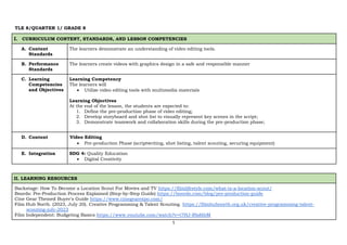 1
TLE 8/QUARTER 1/ GRADE 8
I. CURRICULUM CONTENT, STANDARDS, AND LESSON COMPETENCIES
A. Content
Standards
The learners demonstrate an understanding of video editing tools.
B. Performance
Standards
The learners create videos with graphics design in a safe and responsible manner
C. Learning
Competencies
and Objectives
Learning Competency
The learners will
• Utilize video editing tools with multimedia materials
Learning Objectives
At the end of the lesson, the students are expected to:
1. Define the pre-production phase of video editing;
2. Develop storyboard and shot list to visually represent key scenes in the script;
3. Demonstrate teamwork and collaboration skills during the pre-production phase;
D. Content I. Video Editing
• Pre-production Phase (scriptwriting, shot listing, talent scouting, securing equipment)
E. Integration SDG 4: Quality Education
• Digital Creativity
II. LEARNING RESOURCES
Backstage: How To Become a Location Scout For Movies and TV https://filmlifestyle.com/what-is-a-location-scout/
Boords: Pre-Production Process Explained (Step-by-Step Guide) https://boords.com/blog/pre-production-guide
Cine Gear Themed Buyer's Guide https://www.cinegearexpo.com/
Film Hub North. (2023, July 20). Creative Programming & Talent Scouting. https://filmhubnorth.org.uk/creative-programming-talent-
scouting-july-2023
Film Independent: Budgeting Basics https://www.youtube.com/watch?v=t7HJ-Rbd6bM
 