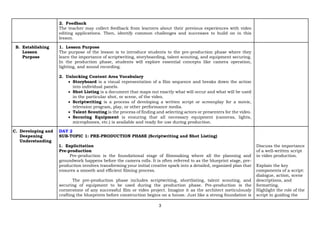3
2. Feedback
The teacher may collect feedback from learners about their previous experiences with video
editing applications. Then, identify common challenges and successes to build on in this
lesson.
B. Establishing
Lesson
Purpose
1. Lesson Purpose
The purpose of the lesson is to introduce students to the pre-production phase where they
learn the importance of scriptwriting, storyboarding, talent scouting, and equipment securing.
In the production phase, students will explore essential concepts like camera operation,
lighting, and sound recording.
2. Unlocking Content Area Vocabulary
• Storyboard is a visual representation of a film sequence and breaks down the action
into individual panels.
• Shot Listing is a document that maps out exactly what will occur and what will be used
in the particular shot, or scene, of the video.
• Scriptwriting is a process of developing a written script or screenplay for a movie,
television program, play, or other performance media.
• Talent Scouting is the process of finding and selecting actors or presenters for the video.
• Securing Equipment is ensuring that all necessary equipment (cameras, lights,
microphones, etc.) is available and ready for use during production.
C. Developing and
Deepening
Understanding
DAY 2
SUB-TOPIC 1: PRE-PRODUCTION PHASE (Scriptwriting and Shot Listing)
1. Explicitation
Pre-production
Pre-production is the foundational stage of filmmaking where all the planning and
groundwork happens before the camera rolls. It is often referred to as the blueprint stage, pre-
production involves transforming your initial creative spark into a detailed, organized plan that
ensures a smooth and efficient filming process.
The pre-production phase includes scriptwriting, shortlisting, talent scouting, and
securing of equipment to be used during the production phase. Pre-production is the
cornerstone of any successful film or video project. Imagine it as the architect meticulously
crafting the blueprints before construction begins on a house. Just like a strong foundation is
Discuss the importance
of a well-written script
in video production.
Explain the key
components of a script:
dialogue, action, scene
descriptions, and
formatting.
Highlight the role of the
script in guiding the
 