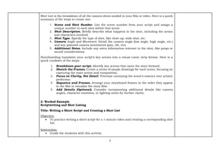 7
Shot List is the breakdown of all the camera shots needed in your film or video. Here is a quick
summary of the steps to create one:
1. Scene and Shot Number. List the scene number from your script and assign a
unique number to each shot within that scene.
2. Shot Description. Briefly describe what happens in the shot, including the action
and characters involved.
3. Shot Type. Specify the type of shot, like close-up, wide shot, etc.
4. Camera Angle and Movement. Detail the camera angle (low angle, high angle, etc.)
and any planned camera movements (pan, tilt, etc).
5. Additional Notes. Include any extra information relevant to the shot, like props or
sound considerations.
Storyboarding translates your script’s key scenes into a visual comic strip format. Here is a
quick rundown of the steps:
1. Breakdown your script. Identify key scenes that move the story forward.
2. Sketch the Frames. Create a series of simple drawings for each scene, focusing on
capturing the main action and composition.
3. Focus on Clarity, Not Detail. Prioritize conveying the scene’s essence over artistic
perfection.
4. Sequence and Frames. Arrange your storyboard frames in the order they appear
in the film to visualize the story flow.
5. Add Details (Optional). Consider incorporating additional details like camera
angles, character emotions, or lighting notes for further clarity.
2. Worked Example
Scriptwriting and Shot Listing
Title: Writing a Short Script and Creating a Shot List
Objective:
• To practice writing a short script for a 1-minute video and creating a corresponding shot
list.
Instruction:
• Guide the students with this activity.
 