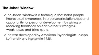The Johari Window
✓The Johari Window is a technique that helps people
improve self-awareness, interpersonal relationships and
opportunity for personal development by giving or
receiving feedback on each other’s strengths,
weaknesses and blind spots.
✓This was developed by American Psychologists Joseph
Luft and Harry Ingham in 1955.
 