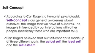 Self-Concept
✓According to Carl Rogers, a humanist psychologist,
Self-concept is our general awareness about
ourselves, the image that we have of ourselves. This
image is influenced by our interactions with other
people specifically those who are important to us.
✓Carl Rogers believed that our self-concept is made up
of three different parts, the actual self, the ideal self
and the self-esteem.
 