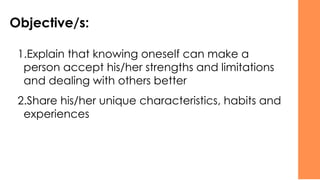 Objective/s:
1.Explain that knowing oneself can make a
person accept his/her strengths and limitations
and dealing with others better
2.Share his/her unique characteristics, habits and
experiences
 