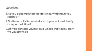 Questions:
1.As you accomplished the activities, what have you
realized?
2.Do these activities remind you of your unique identity
as a person? How?
3.Do you consider yourself as a unique individual? How
will you prove it?
 