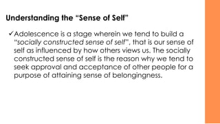 Understanding the “Sense of Self”
✓Adolescence is a stage wherein we tend to build a
“socially constructed sense of self”, that is our sense of
self as influenced by how others views us. The socially
constructed sense of self is the reason why we tend to
seek approval and acceptance of other people for a
purpose of attaining sense of belongingness.
 