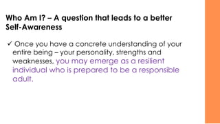 Who Am I? – A question that leads to a better
Self-Awareness
✓ Once you have a concrete understanding of your
entire being – your personality, strengths and
weaknesses, you may emerge as a resilient
individual who is prepared to be a responsible
adult.
 