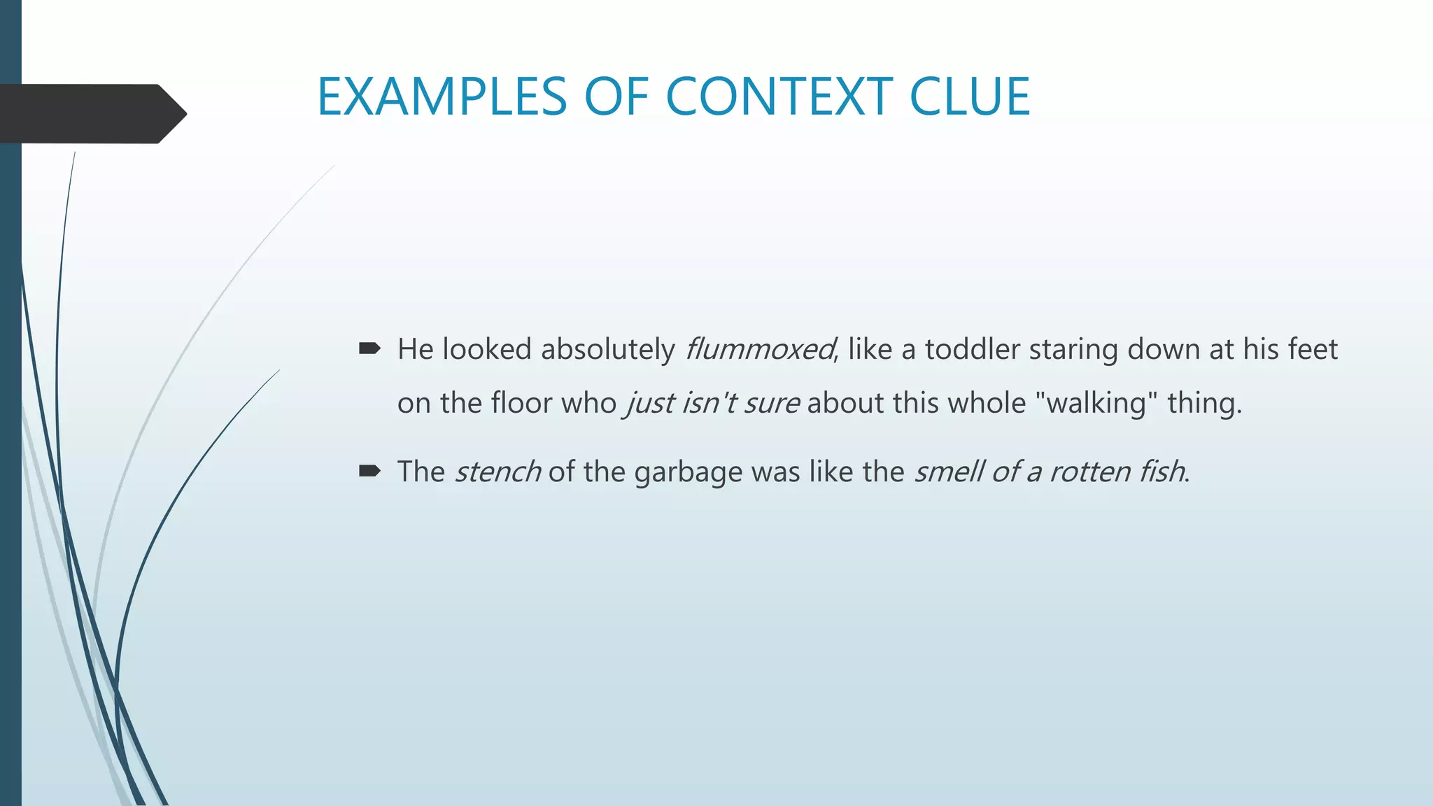 EXAMPLES OF CONTEXT CLUE
 He looked absolutely flummoxed, like a toddler staring down at his feet
on the floor who just isn't sure about this whole "walking" thing.
 The stench of the garbage was like the smell of a rotten fish.
 