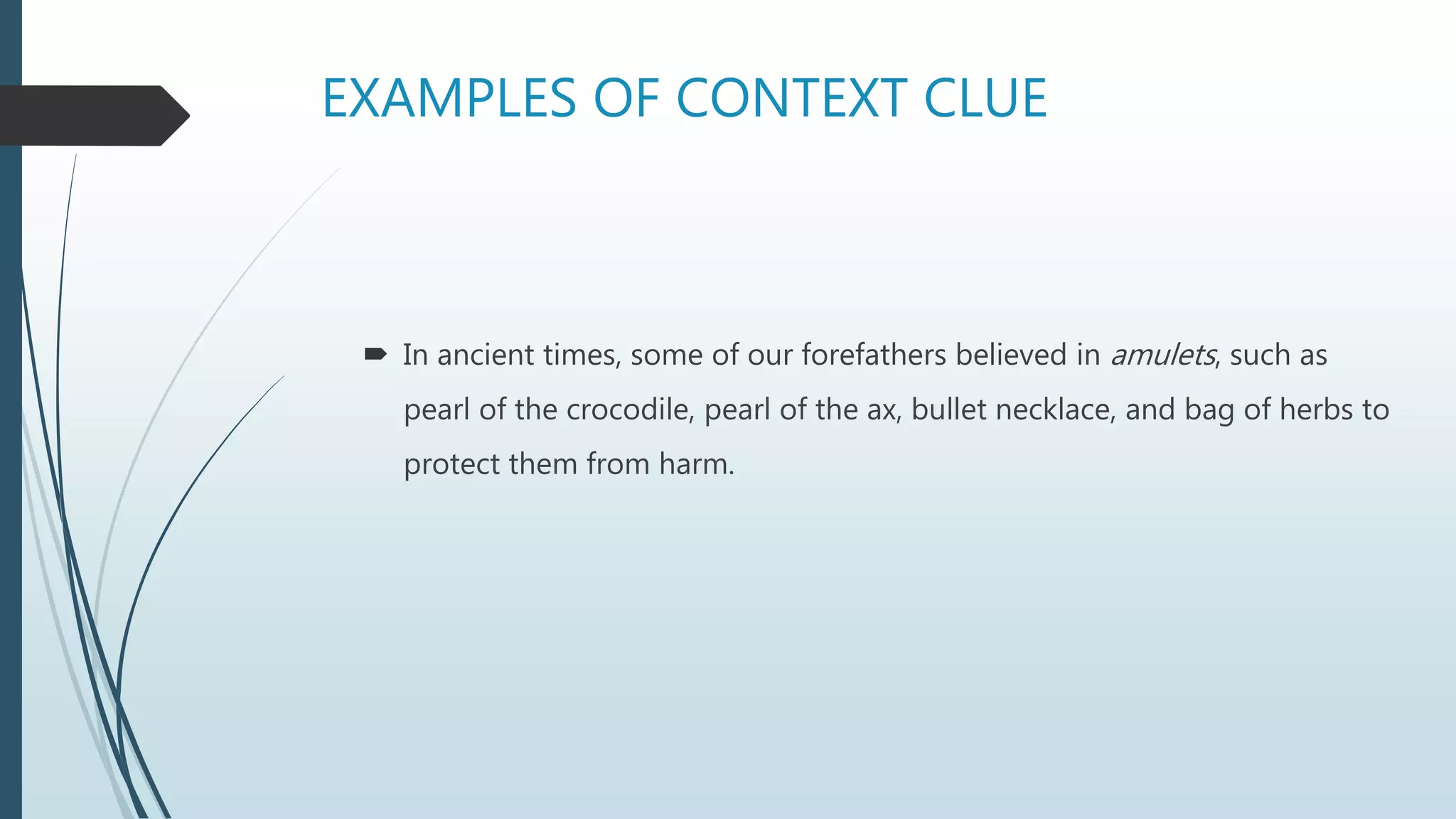 EXAMPLES OF CONTEXT CLUE
 In ancient times, some of our forefathers believed in amulets, such as
pearl of the crocodile, pearl of the ax, bullet necklace, and bag of herbs to
protect them from harm.
 