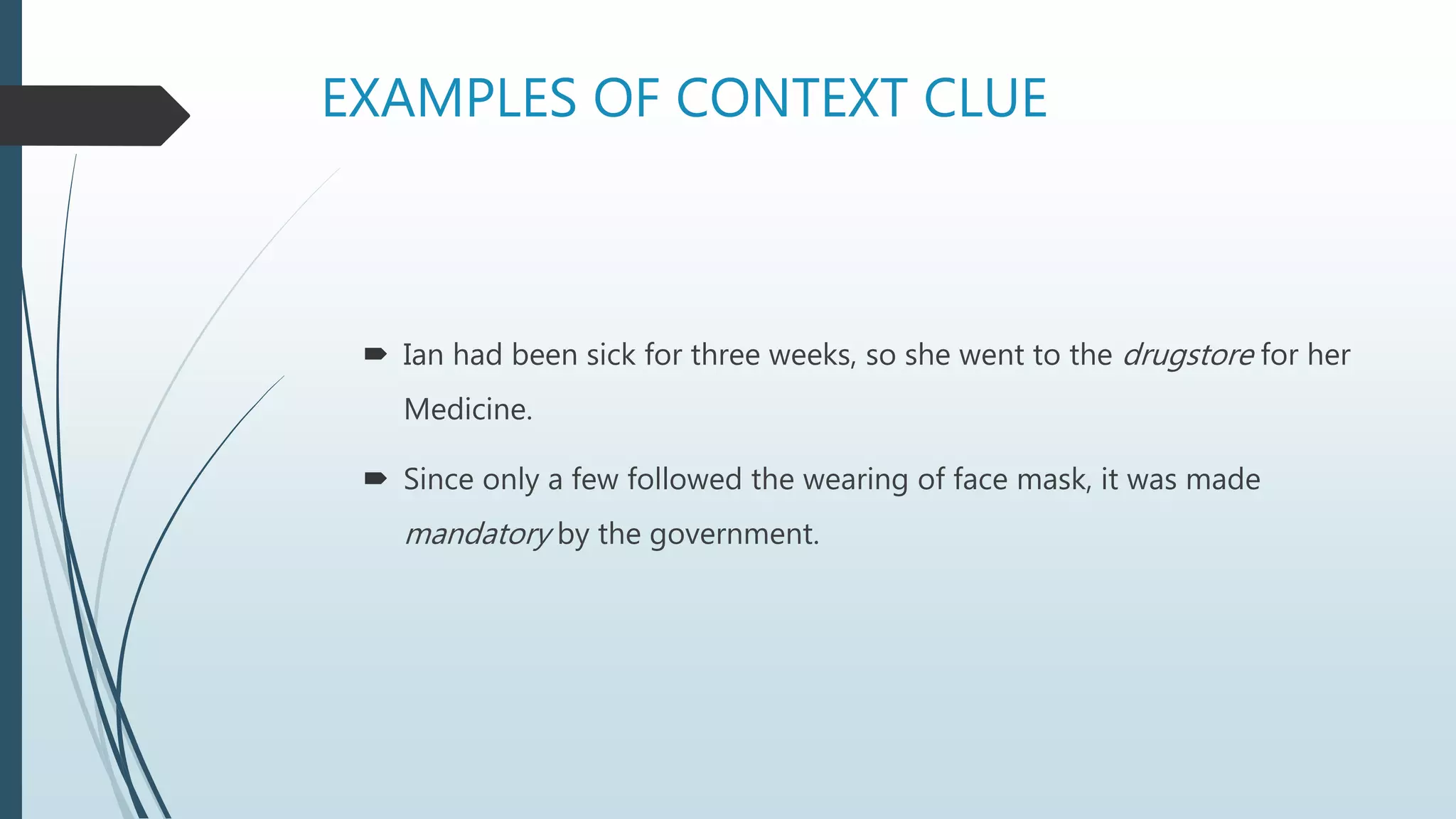 EXAMPLES OF CONTEXT CLUE
 Ian had been sick for three weeks, so she went to the drugstore for her
Medicine.
 Since only a few followed the wearing of face mask, it was made
mandatory by the government.
 