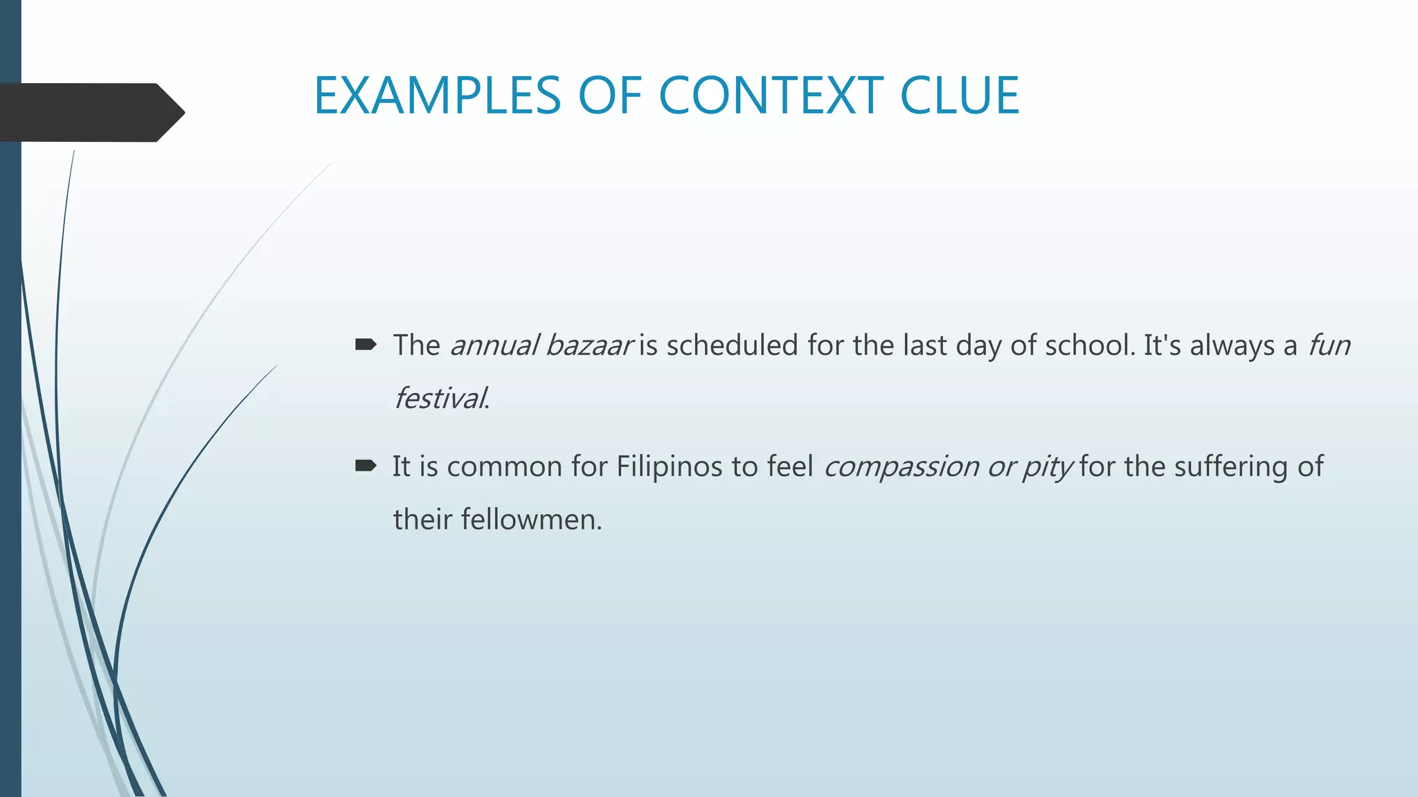 EXAMPLES OF CONTEXT CLUE
 The annual bazaar is scheduled for the last day of school. It's always a fun
festival.
 It is common for Filipinos to feel compassion or pity for the suffering of
their fellowmen.
 