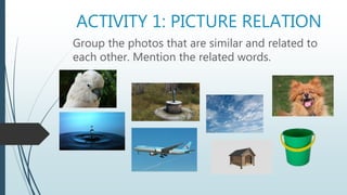 ACTIVITY 1: PICTURE RELATION
Group the photos that are similar and related to
each other. Mention the related words.
 