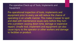 Pre-operative Check-up of Tools, Implements and
Equipment
Pre-operational inspection of tools, implements and
equipment prior to every use will reduce the chance of
operating in an unsafe manner. This makes it easier to spot
and deal with maintenance issues early before they turn
into a problem causing down time, damage or expensive
repairs. Unsafe tool, implement and equipment can also
cause injury to the operator or other workers and damage
to facilities or product.
 