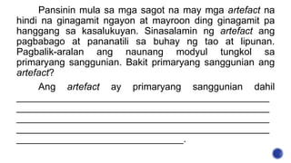 Pansinin mula sa mga sagot na may mga artefact na
hindi na ginagamit ngayon at mayroon ding ginagamit pa
hanggang sa kasalukuyan. Sinasalamin ng artefact ang
pagbabago at pananatili sa buhay ng tao at lipunan.
Pagbalik-aralan ang naunang modyul tungkol sa
primaryang sanggunian. Bakit primaryang sanggunian ang
artefact?
Ang artefact ay primaryang sanggunian dahil
_______________________________________________
_______________________________________________
_______________________________________________
_______________________________________________
_______________________________.
 