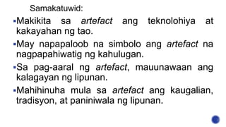 Samakatuwid:
Makikita sa artefact ang teknolohiya at
kakayahan ng tao.
May napapaloob na simbolo ang artefact na
nagpapahiwatig ng kahulugan.
Sa pag-aaral ng artefact, mauunawaan ang
kalagayan ng lipunan.
Mahihinuha mula sa artefact ang kaugalian,
tradisyon, at paniniwala ng lipunan.
 