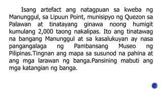 Isang artefact ang natagpuan sa kweba ng
Manunggul, sa Lipuun Point, munisipyo ng Quezon sa
Palawan at tinatayang ginawa noong humigit
kumulang 2,000 taong nakalipas. Ito ang tinatawag
na bangang Manunggul at sa kasalukuyan ay nasa
pangangalaga ng Pambansang Museo ng
Pilipinas.Tingnan ang mapa sa susunod na pahina at
ang mga larawan ng banga.Pansining mabuti ang
mga katangian ng banga.
 