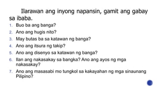 Ilarawan ang inyong napansin, gamit ang gabay
sa ibaba.
1. Buo ba ang banga?
2. Ano ang hugis nito?
3. May butas ba sa katawan ng banga?
4. Ano ang itsura ng takip?
5. Ano ang disenyo sa katawan ng banga?
6. Ilan ang nakasakay sa bangka? Ano ang ayos ng mga
nakasakay?
7. Ano ang masasabi mo tungkol sa kakayahan ng mga sinaunang
Pilipino?
 
