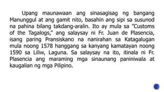 Upang maunawaan ang sinasagisag ng bangang
Manunggul at ang gamit nito, basahin ang sipi sa susunod
na pahina bilang takdang-aralin. Ito ay mula sa ”Customs
of the Tagalogs,” ang salaysay ni Fr. Juan de Plasencia,
isang paring Pransiskano na nanirahan sa Katagalugan
mula noong 1578 hanggang sa kanyang kamatayan noong
1590 sa Liliw, Laguna. Sa salaysay na ito, itinala ni Fr.
Plasencia ang maraming mga sinaunang paniniwala at
kaugalian ng mga Pilipino.
 