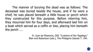 The manner of burying the dead was as follows: The
deceased was buried beside the house, and if he were a
chief, he was placed beneath a little house or porch which
they constructed for this purpose. Before interring him,
they mourned him for four days, and afterward laid him on
a boat which served as a coffin or bier, placing him beneath
the porch ….
Fr. Juan de Plasencia, OSF, “Customs of the Tagalogs,”
Blair and Robertson (eds.), The Philippine Islands 7: 194.
 