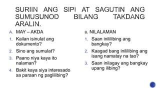 A. MAY – AKDA
1. Kailan isinulat ang
dokumento?
2. Sino ang sumulat?
3. Paano niya kaya ito
nalaman?
4. Bakit kaya siya interesado
sa paraan ng paglilibing?
B. NILALAMAN
1. Saan inililibing ang
bangkay?
2. Kaagad bang inililibing ang
isang namatay na tao?
3. Saan inilagay ang bangkay
upang ilibing?
 