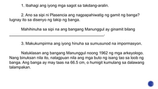 1. Ibahagi ang iyong mga sagot sa takdang-aralin.
2. Ano sa sipi ni Plasencia ang nagpapahiwatig ng gamit ng banga?
Iugnay ito sa disenyo ng takip ng banga.
Mahihinuha sa sipi na ang bangang Manunggul ay ginamit bilang
___________________________________________.
3. Makukumpirma ang iyong hinuha sa sumusunod na impormasyon.
Natuklasan ang bangang Manunggul noong 1962 ng mga arkeyologo.
Nang binuksan nila ito, natagpuan nila ang mga buto ng isang tao sa loob ng
banga. Ang banga ay may taas na 66.5 cm, o humigit kumulang sa dalawang
talampakan.
 