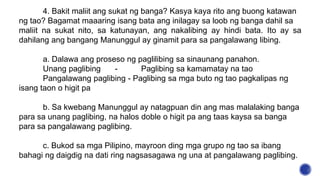 4. Bakit maliit ang sukat ng banga? Kasya kaya rito ang buong katawan
ng tao? Bagamat maaaring isang bata ang inilagay sa loob ng banga dahil sa
maliit na sukat nito, sa katunayan, ang nakalibing ay hindi bata. Ito ay sa
dahilang ang bangang Manunggul ay ginamit para sa pangalawang libing.
a. Dalawa ang proseso ng paglilibing sa sinaunang panahon.
Unang paglibing - Paglibing sa kamamatay na tao
Pangalawang paglibing - Paglibing sa mga buto ng tao pagkalipas ng
isang taon o higit pa
b. Sa kwebang Manunggul ay natagpuan din ang mas malalaking banga
para sa unang paglibing, na halos doble o higit pa ang taas kaysa sa banga
para sa pangalawang paglibing.
c. Bukod sa mga Pilipino, mayroon ding mga grupo ng tao sa ibang
bahagi ng daigdig na dati ring nagsasagawa ng una at pangalawang paglibing.
 