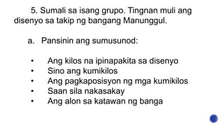 5. Sumali sa isang grupo. Tingnan muli ang
disenyo sa takip ng bangang Manunggul.
a. Pansinin ang sumusunod:
• Ang kilos na ipinapakita sa disenyo
• Sino ang kumikilos
• Ang pagkaposisyon ng mga kumikilos
• Saan sila nakasakay
• Ang alon sa katawan ng banga
 