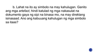 b. Lahat na ito ay simbolo na may kahulugan. Ganito
ang mga artefact, hindi katulad ng mga nakasulat na
dokumento gaya ng sipi na binasa mo, na may direktang
isinasaad. Ano ang kabuuang kahulugan ng mga simbolo
sa itaas?
 